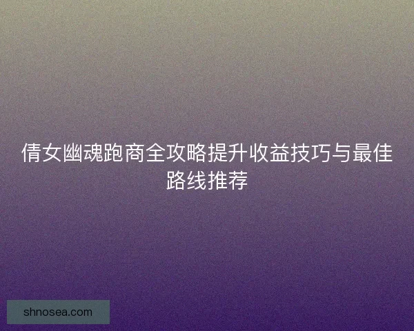 倩女幽魂跑商全攻略提升收益技巧与最佳路线推荐