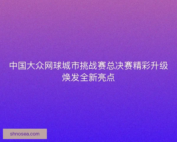 中国大众网球城市挑战赛总决赛精彩升级焕发全新亮点