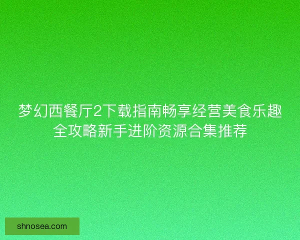 梦幻西餐厅2下载指南畅享经营美食乐趣全攻略新手进阶资源合集推荐